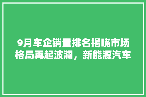 9月车企销量排名揭晓市场格局再起波澜，新能源汽车表现抢眼
