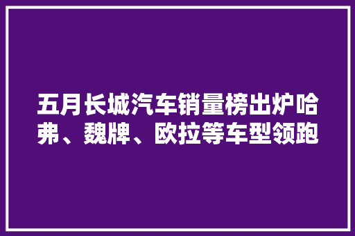 五月长城汽车销量榜出炉哈弗、魏牌、欧拉等车型领跑市场