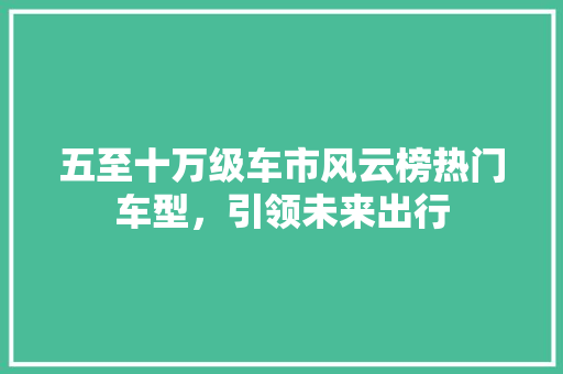五至十万级车市风云榜热门车型，引领未来出行
