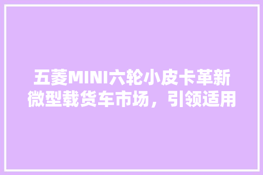 五菱MINI六轮小皮卡革新微型载货车市场，引领适用主义新潮流