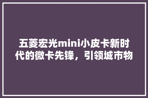 五菱宏光mini小皮卡新时代的微卡先锋，引领城市物流新风尚