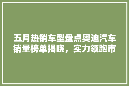 五月热销车型盘点奥迪汽车销量榜单揭晓，实力领跑市场