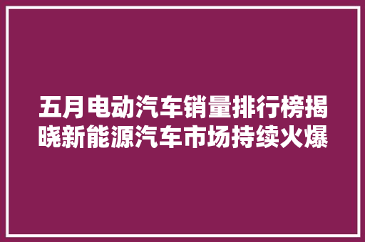 五月电动汽车销量排行榜揭晓新能源汽车市场持续火爆