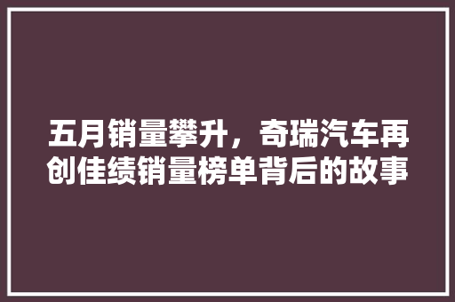五月销量攀升，奇瑞汽车再创佳绩销量榜单背后的故事