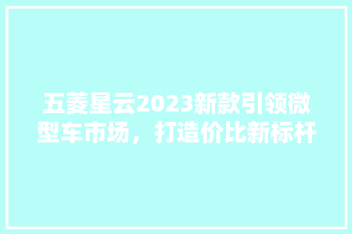 五菱星云2023新款引领微型车市场，打造价比新标杆