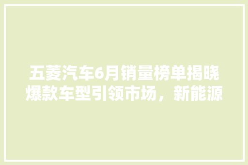 五菱汽车6月销量榜单揭晓爆款车型引领市场，新能源汽车崛起