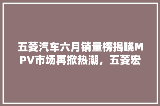 五菱汽车六月销量榜揭晓MPV市场再掀热潮，五菱宏光领跑群雄