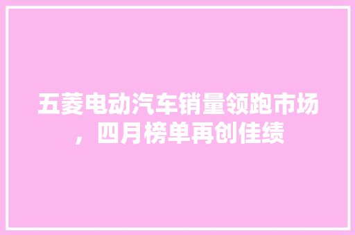 五菱电动汽车销量领跑市场，四月榜单再创佳绩