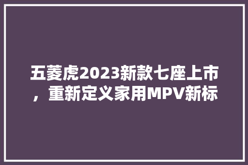 五菱虎2023新款七座上市，重新定义家用MPV新标准