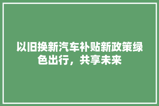 以旧换新汽车补贴新政策绿色出行，共享未来