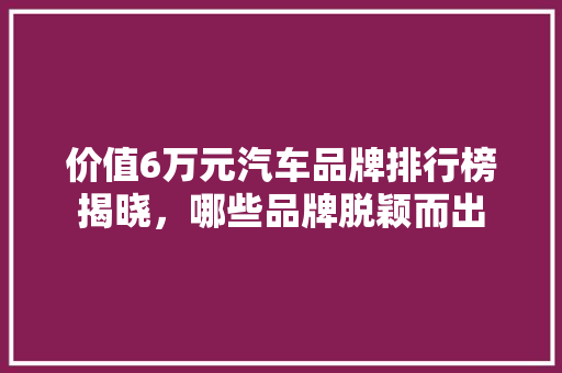 价值6万元汽车品牌排行榜揭晓，哪些品牌脱颖而出