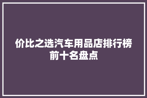 价比之选汽车用品店排行榜前十名盘点