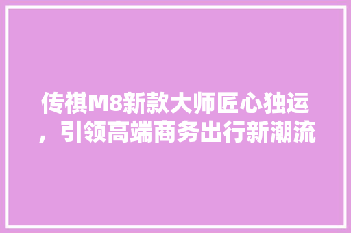 传祺M8新款大师匠心独运，引领高端商务出行新潮流