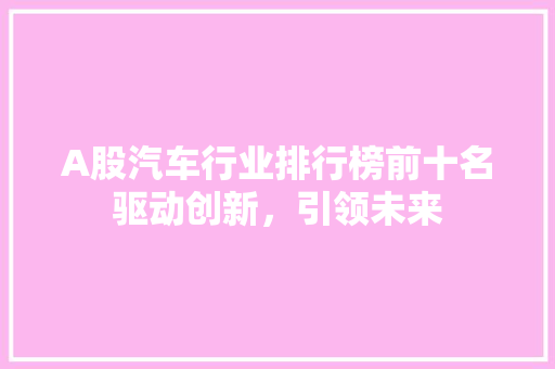 A股汽车行业排行榜前十名驱动创新，引领未来