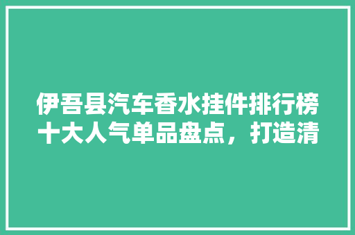伊吾县汽车香水挂件排行榜十大人气单品盘点，打造清新车内环境