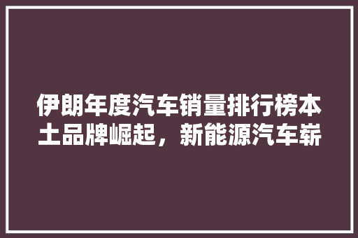 伊朗年度汽车销量排行榜本土品牌崛起，新能源汽车崭露头角