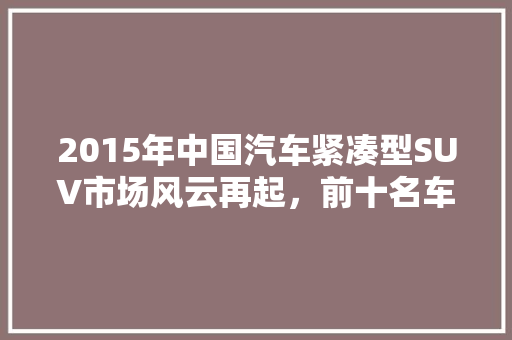 2015年中国汽车紧凑型SUV市场风云再起，前十名车型盘点