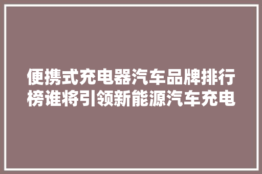 便携式充电器汽车品牌排行榜谁将引领新能源汽车充电新潮流