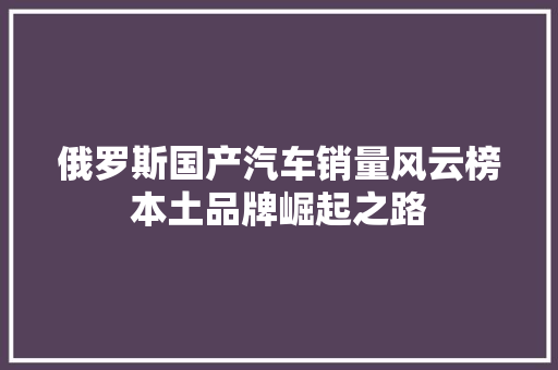 俄罗斯国产汽车销量风云榜本土品牌崛起之路