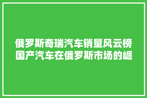 俄罗斯奇瑞汽车销量风云榜国产汽车在俄罗斯市场的崛起之路
