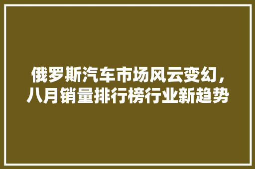 俄罗斯汽车市场风云变幻，八月销量排行榜行业新趋势