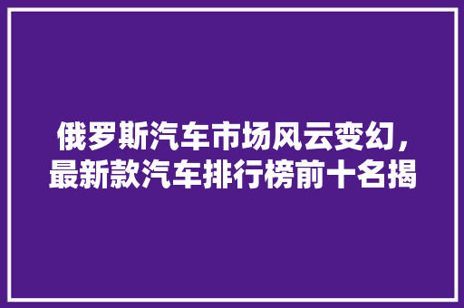 俄罗斯汽车市场风云变幻，最新款汽车排行榜前十名揭晓
