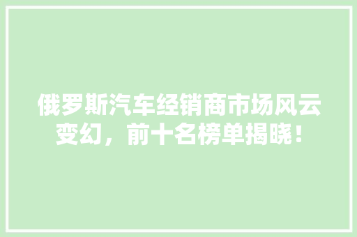 俄罗斯汽车经销商市场风云变幻，前十名榜单揭晓！