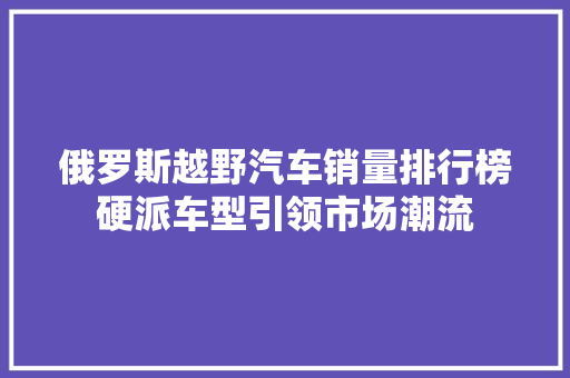 俄罗斯越野汽车销量排行榜硬派车型引领市场潮流