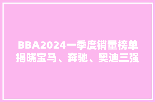 BBA2024一季度销量榜单揭晓宝马、奔驰、奥迪三强争霸，市场格局再掀波澜