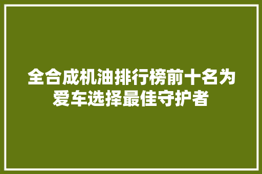 全合成机油排行榜前十名为爱车选择最佳守护者