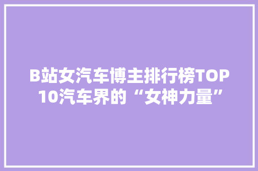 B站女汽车博主排行榜TOP10汽车界的“女神力量”