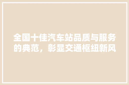 全国十佳汽车站品质与服务的典范，彰显交通枢纽新风采