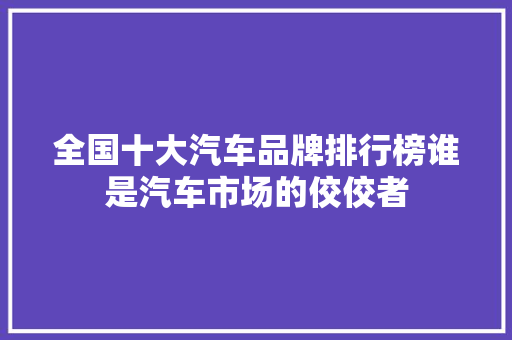 全国十大汽车品牌排行榜谁是汽车市场的佼佼者