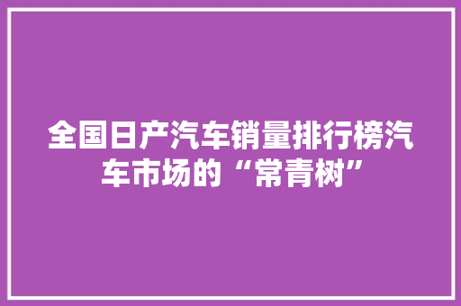 全国日产汽车销量排行榜汽车市场的“常青树”