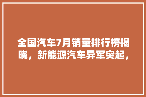 全国汽车7月销量排行榜揭晓，新能源汽车异军突起，传统燃油车面临挑战