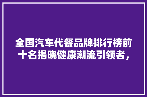 全国汽车代餐品牌排行榜前十名揭晓健康潮流引领者，助力绿色出行