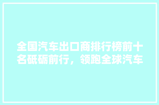 全国汽车出口商排行榜前十名砥砺前行，领跑全球汽车市场