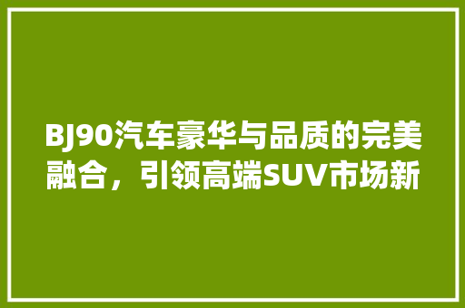 BJ90汽车豪华与品质的完美融合，引领高端SUV市场新潮流