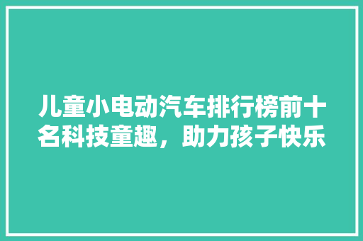 儿童小电动汽车排行榜前十名科技童趣，助力孩子快乐成长