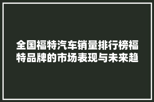 全国福特汽车销量排行榜福特品牌的市场表现与未来趋势