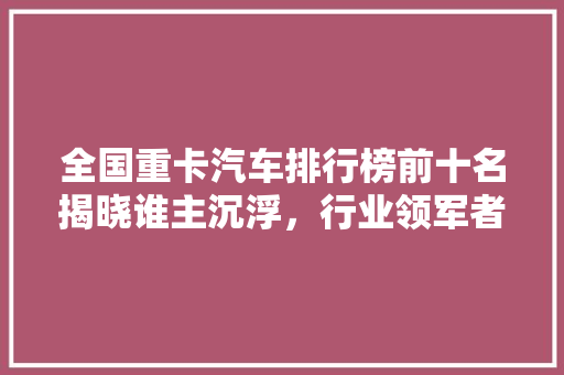 全国重卡汽车排行榜前十名揭晓谁主沉浮，行业领军者