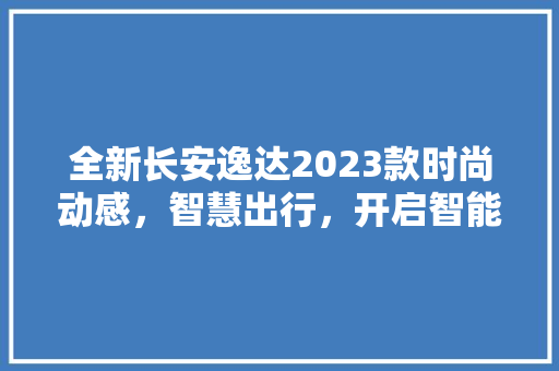 全新长安逸达2023款时尚动感，智慧出行，开启智能驾驶新篇章