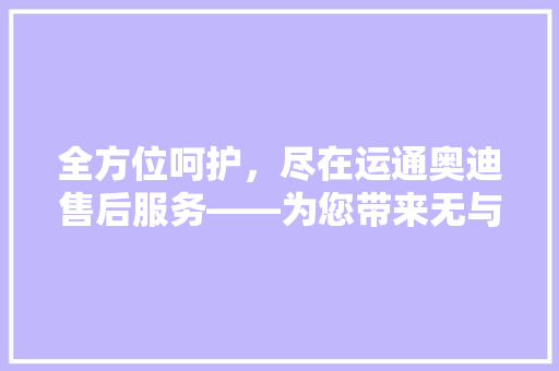 全方位呵护，尽在运通奥迪售后服务——为您带来无与伦比的驾驶体验