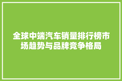 全球中端汽车销量排行榜市场趋势与品牌竞争格局