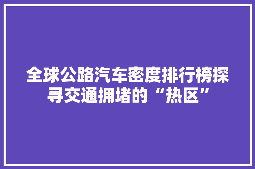 全球公路汽车密度排行榜探寻交通拥堵的“热区”