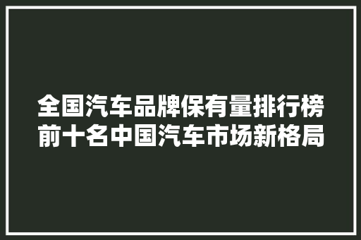 全国汽车品牌保有量排行榜前十名中国汽车市场新格局