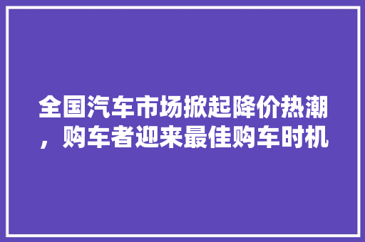 全国汽车市场掀起降价热潮，购车者迎来最佳购车时机！