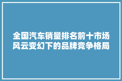 全国汽车销量排名前十市场风云变幻下的品牌竞争格局