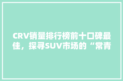 CRV销量排行榜前十口碑最佳，探寻SUV市场的“常青树”