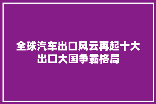 全球汽车出口风云再起十大出口大国争霸格局